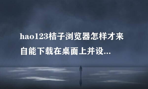 hao123桔子浏览器怎样才来自能下载在桌面上并设置为主页