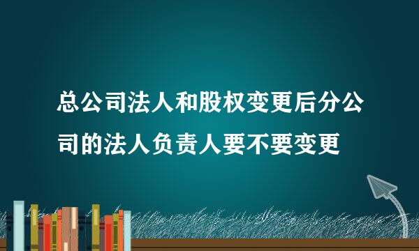 总公司法人和股权变更后分公司的法人负责人要不要变更