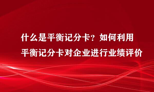 什么是平衡记分卡？如何利用平衡记分卡对企业进行业绩评价