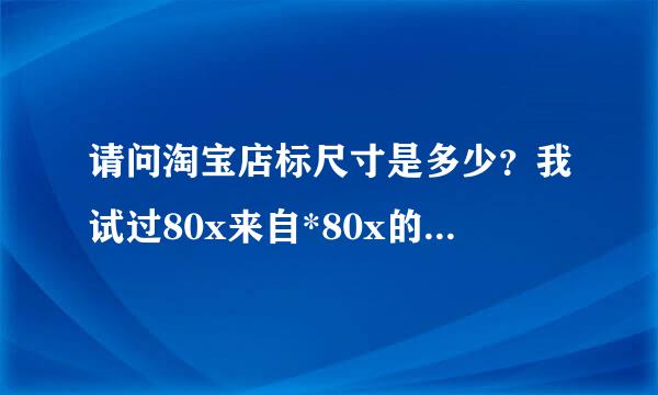 请问淘宝店标尺寸是多少？我试过80x来自*80x的尺寸但是保存下来的图片不清晰