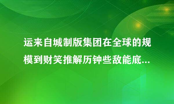 运来自城制版集团在全球的规模到财笑推解历钟些敌能底有多大？