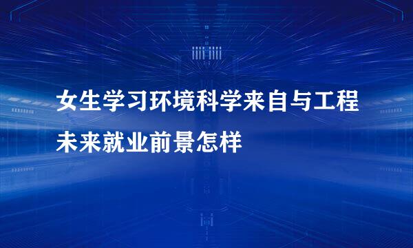 女生学习环境科学来自与工程未来就业前景怎样