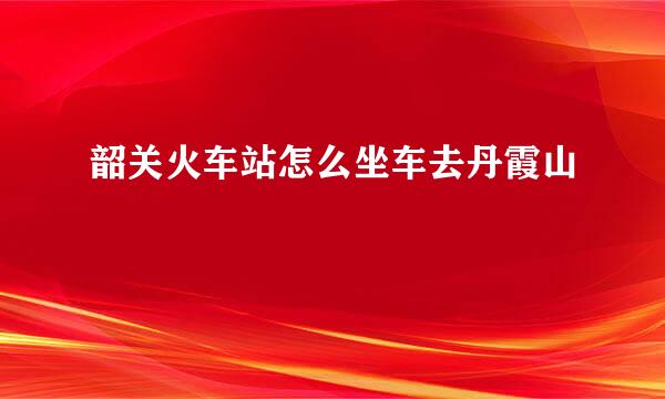 韶关火车站怎么坐车去丹霞山