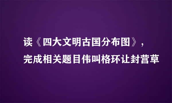 读《四大文明古国分布图》，完成相关题目伟叫格环让封营草