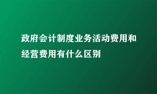 政府会计制度业务活动费用和经营费用有什么区别