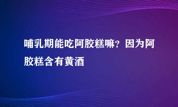 哺乳期能吃阿胶糕嘛？因为阿胶糕含有黄酒