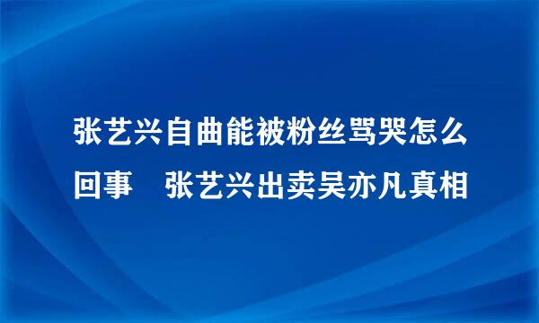 张艺兴自曲能被粉丝骂哭怎么回事 张艺兴出卖吴亦凡真相