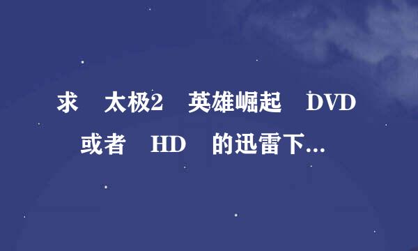 求 太极2 英雄崛起 DVD 或者 HD 的迅雷下载链接来自或者地址。