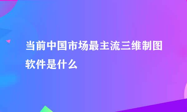 当前中国市场最主流三维制图软件是什么