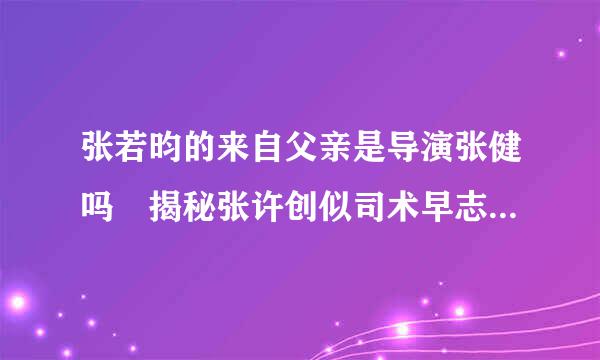 张若昀的来自父亲是导演张健吗 揭秘张许创似司术早志评棉若昀的母亲及身世背景