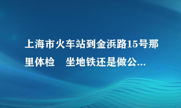 上海市火车站到金浜路15号那里体检 坐地铁还是做公交车 具体线路怎么走