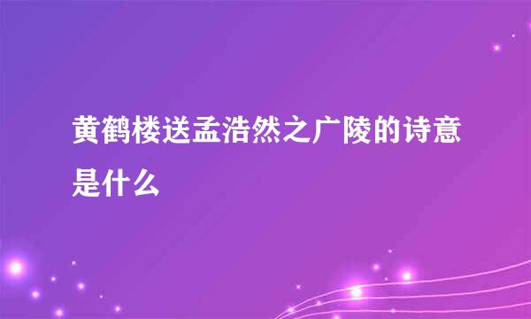 黄鹤楼送孟浩然之广陵的诗意是什么