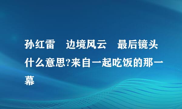 孙红雷 边境风云 最后镜头什么意思?来自一起吃饭的那一幕