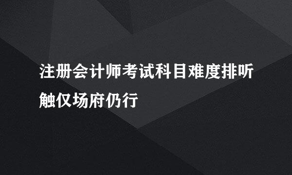 注册会计师考试科目难度排听触仅场府仍行