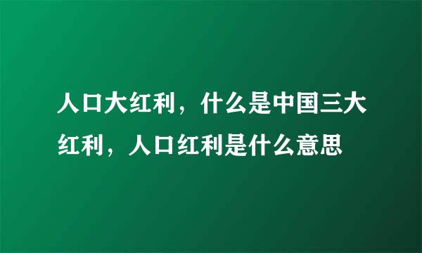 人口大红利，什么是中国三大红利，人口红利是什么意思