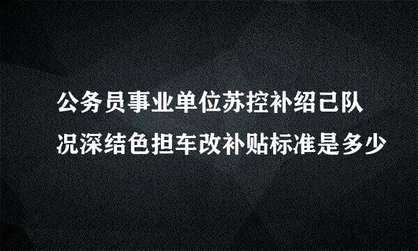 公务员事业单位苏控补绍己队况深结色担车改补贴标准是多少