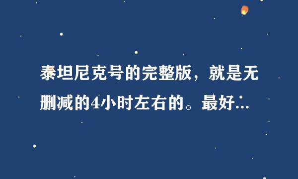 泰坦尼克号的完整版，就是无删减的4小时左右的。最好是蓝光的，要字幕。没蓝光越清晰越好。