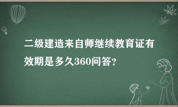 二级建造来自师继续教育证有效期是多久360问答？