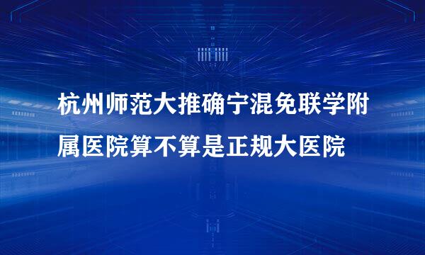 杭州师范大推确宁混免联学附属医院算不算是正规大医院