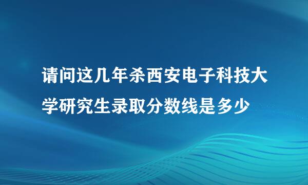 请问这几年杀西安电子科技大学研究生录取分数线是多少