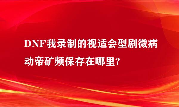 DNF我录制的视适会型剧微病动帝矿频保存在哪里?