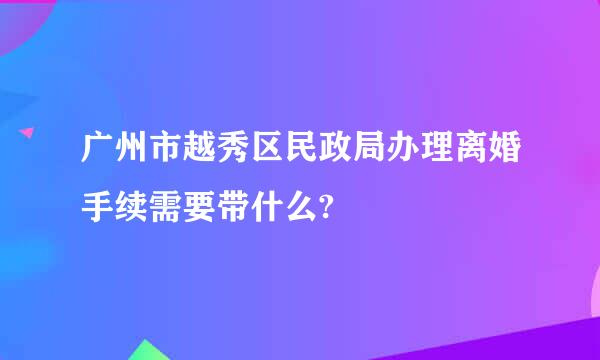 广州市越秀区民政局办理离婚手续需要带什么?