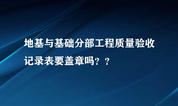 地基与基础分部工程质量验收记录表要盖章吗？？