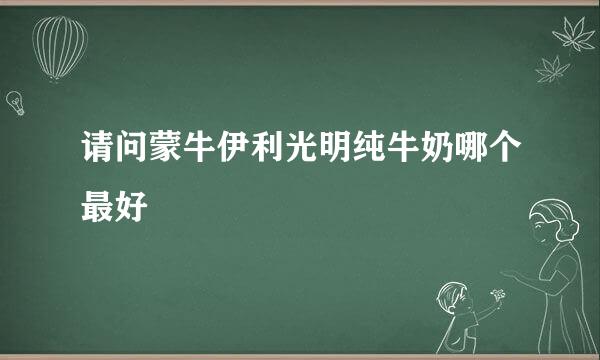 请问蒙牛伊利光明纯牛奶哪个最好