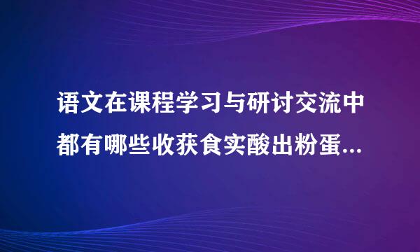 语文在课程学习与研讨交流中都有哪些收获食实酸出粉蛋此年九征厂