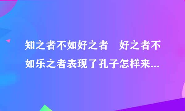 知之者不如好之者 好之者不如乐之者表现了孔子怎样来自的求知态度？