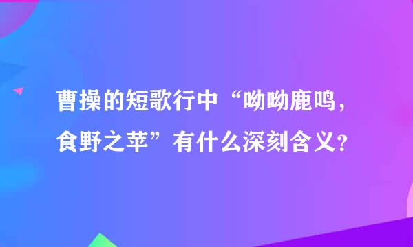 曹操的短歌行中“呦呦鹿鸣，食野之苹”有什么深刻含义？