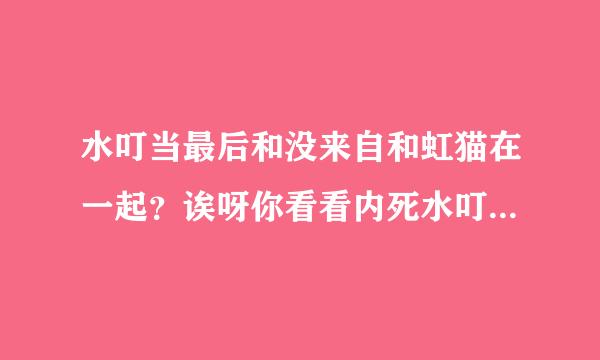 水叮当最后和没来自和虹猫在一起？诶呀你看看内死水叮当，长成内样林鱼段作经陈区斗，还喜欢虹猫，还总360问答惹事，还总让蓝兔虹猫救