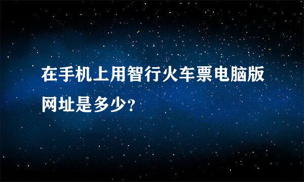 在手机上用智行火车票电脑版网址是多少？