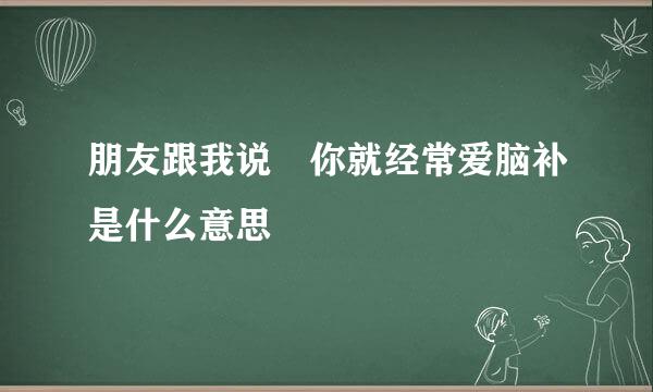 朋友跟我说 你就经常爱脑补是什么意思