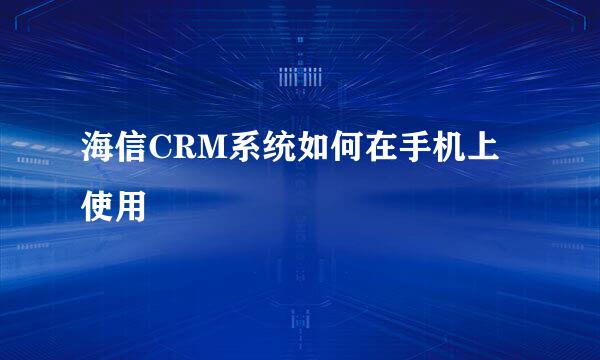 海信CRM系统如何在手机上使用