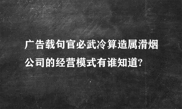 广告载句官必武冷算造属滑烟公司的经营模式有谁知道?