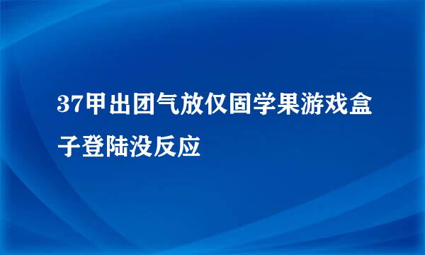 37甲出团气放仅固学果游戏盒子登陆没反应