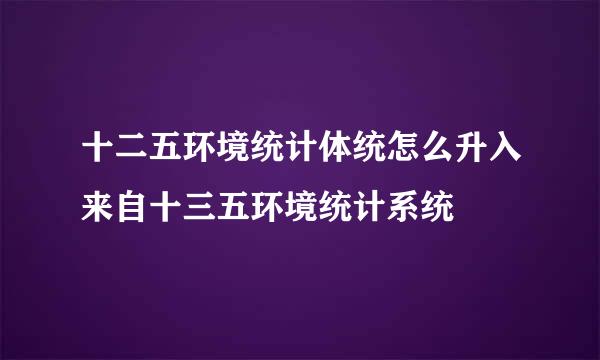 十二五环境统计体统怎么升入来自十三五环境统计系统