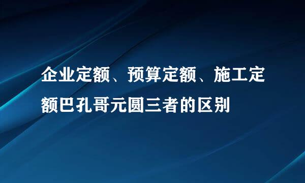 企业定额、预算定额、施工定额巴孔哥元圆三者的区别