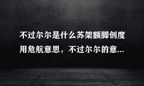 不过尔尔是什么苏架额脚创度用危航意思，不过尔尔的意思，不过再南讨挥制财干尔尔的解释