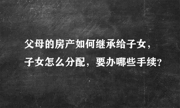 父母的房产如何继承给子女，子女怎么分配，要办哪些手续？