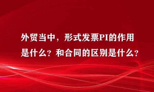 外贸当中，形式发票PI的作用是什么？和合同的区别是什么？