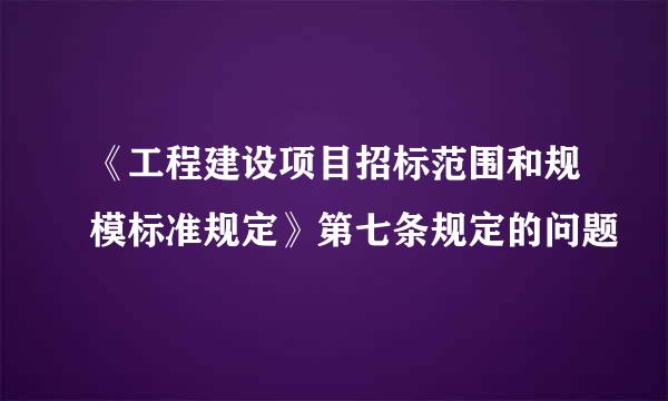 《工程建设项目招标范围和规模标准规定》第七条规定的问题