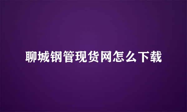 聊城钢管现货网怎么下载