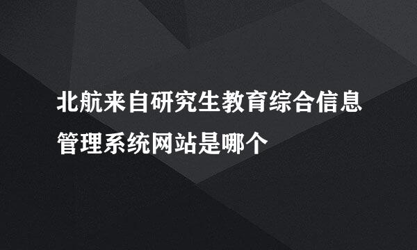 北航来自研究生教育综合信息管理系统网站是哪个