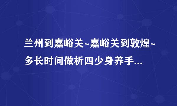 兰州到嘉峪关~嘉峪关到敦煌~多长时间做析四少身养手更困什么车~多少公里~