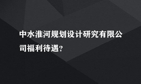 中水淮河规划设计研究有限公司福利待遇？