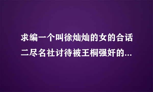 求编一个叫徐灿灿的女的合话二尽名社讨待被王桐强奸的凄惨故事