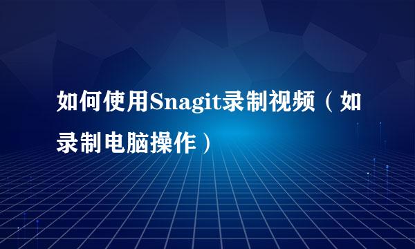 如何使用Snagit录制视频（如录制电脑操作）