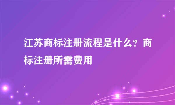 江苏商标注册流程是什么？商标注册所需费用